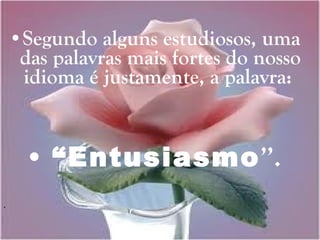 Segundo alguns estudiosos, uma das palavras mais fortes do nosso idioma é justamente, a palavra:  “ Entusiasmo ’’. 