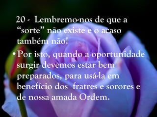 20 -  Lembremo-nos de que a “sorte” não existe e o acaso também não! Por isto, quando a oportunidade surgir devemos estar bem preparados, para usá-la em  benefício dos  fratres e sorores e de   nossa amada Ordem.   