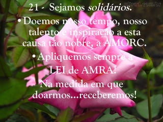 21 -  Sejamos  solidários .  Doemos nosso tempo, nosso talento e inspiração a esta causa tão nobre, a AMORC. Apliquemos sempre a LEI de AMRA! Na medida em que doarmos...receberemos! 