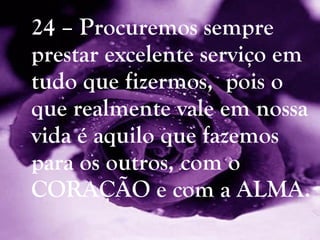 24 – Procuremos sempre prestar excelente serviço em tudo que fizermos,  pois o que realmente vale em nossa vida é aquilo que fazemos para os outros, com o CORAÇÃO e com a ALMA. 