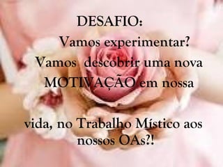 DESAFIO:  Vamos experimentar?  Vamos  descobrir uma nova MOTIVAÇÃO em nossa vida, no Trabalho Místico aos nossos OAs?! 