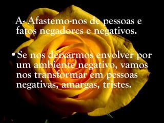 A- Afastemo-nos de pessoas e fatos negadores e negativos. Se nos deixarmos envolver por um ambiente negativo, vamos nos transformar em pessoas negativas, amargas, tristes. 