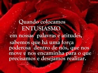 Quando colocamos  ENTUSIASMO  em nossas  palavras e atitudes,  sabemos que há uma força poderosa  dentro de nós, que nos move e nos encaminha para o que precisamos e desejamos realizar. 