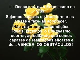 I  - Descu bram os o Entusiasmo na Vida!  Sejamos capazes de transformar as coisas e fazê-las acontecer.  Não   e sp eremos  as condições ideais, façamos  o  Entusiasmo  ocorrer, acreditando que somos capazes de realizações eficazes e de... VENCER  OS OBSTÁCULOS!  