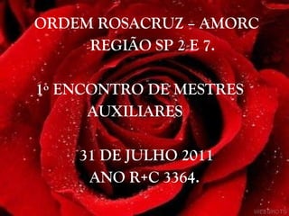ORDEM ROSACRUZ – AMORC REGIÃO SP 2 E 7. 1º ENCONTRO DE MESTRES  AUXILIARES 31 DE JULHO 2011  ANO R+C 3364. 