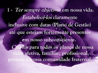 1 -  Ter   sempre objetivos  em nossa vida. Estabelecê-los  claramente inclusive com datas (Plano de Gestão) até que estejam fortemente presentes em nosso   subconsciente.  Criá-los  para todos os planos de nossa vida: afetiva, familiar, profissional, perante a nossa comunidade fraternal.   