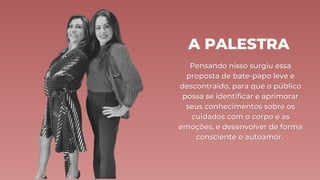 A PALESTRA
Pensando nisso surgiu essa
Pensando nisso surgiu essa
proposta de bate-papo leve e
proposta de bate-papo leve e
descontraído, para que o público
descontraído, para que o público
possa se identificar e aprimorar
possa se identificar e aprimorar
seus conhecimentos sobre os
seus conhecimentos sobre os
cuidados com o corpo e as
cuidados com o corpo e as
emoções, e desenvolver de forma
emoções, e desenvolver de forma
consciente o autoamor.
consciente o autoamor.
 