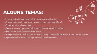 ALGUNS TEMAS:
Longevidade: como evoluímos a cada década;
Longevidade: como evoluímos a cada década;
O segredo está nos telômeros: o que isso significa?
O segredo está nos telômeros: o que isso significa?
O poder dos alimentos;
O poder dos alimentos;
Exercícios compensatórios: um caminho sem dores;
Exercícios compensatórios: um caminho sem dores;
Reconhecendo nossas emoções;
Reconhecendo nossas emoções;
A expressão artística de cada um como possibilidade de autoconhecimento;
A expressão artística de cada um como possibilidade de autoconhecimento;
Aposentadoria sem se aposentar de si mesmo;
Aposentadoria sem se aposentar de si mesmo;
 