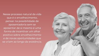Nesse processo natural da vida
Nesse processo natural da vida
que é o envelhecimento,
que é o envelhecimento,
pensar na possibilidade de
pensar na possibilidade de
aposentadoria sem se
aposentadoria sem se
aposentar de si mesmo é uma
aposentar de si mesmo é uma
forma de incentivar um olhar
forma de incentivar um olhar
positivo sobre envelhecimento
positivo sobre envelhecimento
e de novas oportunidades que
e de novas oportunidades que
se criam ao longo da existência.
se criam ao longo da existência.
 