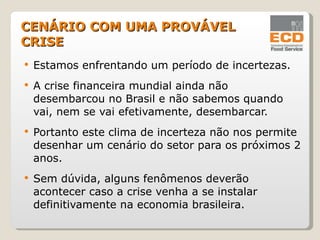 Estamos enfrentando um período de incertezas. A crise financeira mundial ainda não desembarcou no Brasil e não sabemos quando vai, nem se vai efetivamente, desembarcar. Portanto este clima de incerteza não nos permite desenhar um cenário do setor para os próximos 2 anos. Sem dúvida, alguns fenômenos deverão acontecer caso a crise venha a se instalar definitivamente na economia brasileira. CENÁRIO COM UMA PROVÁVEL CRISE 