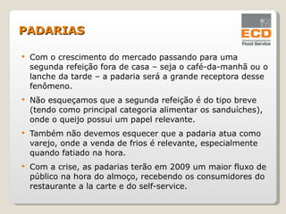 Com o crescimento do mercado passando para uma segunda refeição fora de casa – seja o café-da-manhã ou o lanche da tarde – a padaria será a grande receptora desse fenômeno. Não esqueçamos que a segunda refeição é do tipo breve (tendo como principal categoria alimentar os sanduíches), onde o queijo possui um papel relevante. Também não devemos esquecer que a padaria atua como varejo, onde a venda de frios é relevante, especialmente quando fatiado na hora. Com a crise, as padarias terão em 2009 um maior fluxo de público na hora do almoço, recebendo os consumidores do restaurante a la carte e do self-service. PADARIAS 