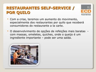 Com a crise, teremos um aumento do movimento, especialmente dos restaurantes por quilo que receberá consumidores do restaurante a la carte. O desenvolvimento de opções de refeições mais baratas  - com massas, omeletes, quiches, onde o queijo é um ingrediente importante – pode ser uma saída. RESTAURANTES SELF-SERVICE / POR QUILO 