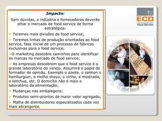 Impacto: Sem dúvidas, a indústria e fornecedores deverão olhar o mercado de food service de forma estratégica: Teremos mais divisões de food service; Teremos linhas de produção orientadas ao food service, fase inicial de um processo de fábricas exclusivas para o food service; O marketing descobre caminhos para identificar as marcas no mercado de food service; As empresas descobrem que o food service é o grande laboratório do varejo. Assumirá o papel de formador de opinião. Exemplo o azeite, o salmon o hamburguer, o molho shoyu, o vinho, a mostrada, o ketchup, etc. O domicílio não é mais o laboratório da alimentação; Mudanças nas embalagens; Produtos semi-prontos de maior valor agregado; Malha de distribuidores especializados cada vez mais abrangente. 