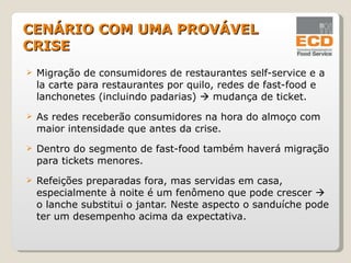 Migração de consumidores de restaurantes self-service e a la carte para restaurantes por quilo, redes de fast-food e lanchonetes (incluindo padarias)    mudança de ticket. As redes receberão consumidores na hora do almoço com maior intensidade que antes da crise. Dentro do segmento de fast-food também haverá migração para tickets menores. Refeições preparadas fora, mas servidas em casa, especialmente à noite é um fenômeno que pode crescer    o lanche substitui o jantar. Neste aspecto o sanduíche pode ter um desempenho acima da expectativa. CENÁRIO COM UMA PROVÁVEL CRISE 