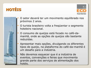 O setor deverá ter um movimento equilibrado nos próximos 2 anos. O turista brasileiro volta a freqüentar o segmento hoteleiro nacional. O consumo de queijos está focado no café-da-manhã, onde as opções de queijos são bastante reduzidas. Apresentar mais opções, divulgando os diferentes tipos de queijo, na plataforma do café-da-manhã é um desafio para a indústria. Não devemos esquecer que é a indústria de eventos, convenções e feiras que movimenta grande parte dos serviços de alimentação dos hotéis. HOTÉIS 