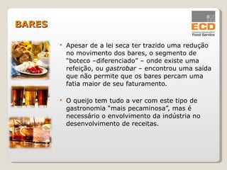 Apesar de a lei seca ter trazido uma redução no movimento dos bares, o segmento de “boteco –diferenciado” – onde existe uma refeição, ou  gastrobar  – encontrou uma saída que não permite que os bares percam uma fatia maior de seu faturamento. O queijo tem tudo a ver com este tipo de gastronomia “mais pecaminosa”, mas é necessário o envolvimento da indústria no desenvolvimento de receitas. BARES 