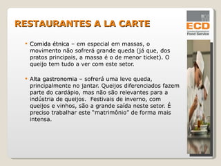 Comida étnica  – em especial em massas, o movimento não sofrerá grande queda (já que, dos pratos principais, a massa é o de menor ticket). O queijo tem tudo a ver com este setor. Alta gastronomia  – sofrerá uma leve queda, principalmente no jantar. Queijos diferenciados fazem parte do cardápio, mas não são relevantes para a indústria de queijos.  Festivais de inverno, com queijos e vinhos, são a grande saída neste setor. É preciso trabalhar este “matrimônio” de forma mais intensa. RESTAURANTES A LA CARTE 