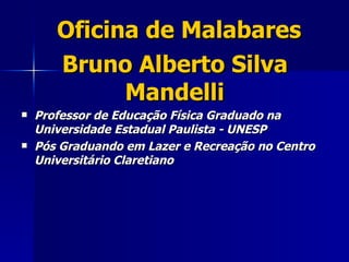 Oficina de Malabares
       Bruno Alberto Silva
             Mandelli
   Professor de Educação Física Graduado na
    Universidade Estadual Paulista - UNESP
   Pós Graduando em Lazer e Recreação no Centro
    Universitário Claretiano
 
