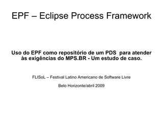 EPF – Eclipse Process Framework Uso do EPF como repositório de um PDS  para atender às exigências do MPS.BR - Um estudo de caso. FLISoL – Festival Latino Americano de Software Livre Belo Horizonte/abril 2009 