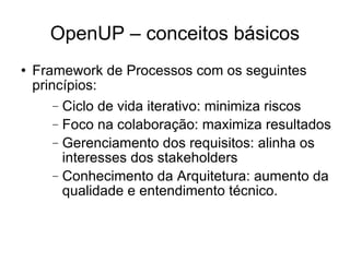 OpenUP – conceitos básicos Framework de Processos com os seguintes princípios: Ciclo de vida iterativo: minimiza riscos Foco na colaboração: maximiza resultados Gerenciamento dos requisitos: alinha os interesses dos stakeholders Conhecimento da Arquitetura: aumento da qualidade e entendimento técnico. 