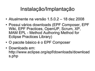 Instalação/Implantação Atualmente na versão 1.5.0.2 – 18 dez 2008 Possui vários downloads (EPF Composer, EPF Wiki, EPF Practices, OpenUP, Scrum, XP, MAM EPL - Method Authoring Method for Eclipse Practices Library)‏ O pacote básico é o EPF Composer Downloads em: http://www.eclipse.org/epf/downloads/downloads.php 