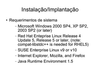 Instalação/Implantação Requerimentos de sistema Microsoft Windows 2000 SP4, XP SP2, 2003 SP2 (or later)‏ Red Hat Enteprise Linux Release 4 Update 5, Release 5 or later, (note: compat-libstdc++ is needed for RHEL5)  SUSE Enterprise Linux v9 or v10 Internet Explorer, Mozilla, and Firefox Java Runtime Environment 1.5 