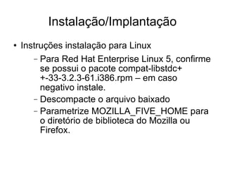 Instalação/Implantação Instruções instalação para Linux Para Red Hat Enterprise Linux 5, confirme se possui o pacote compat-libstdc++-33-3.2.3-61.i386.rpm – em caso negativo instale. Descompacte o arquivo baixado Parametrize MOZILLA_FIVE_HOME para o diretório de biblioteca do Mozilla ou Firefox. 