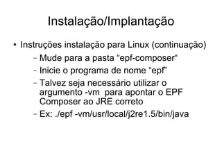 Instalação/Implantação Instruções instalação para Linux (continuação)‏ Mude para a pasta “epf-composer“ Inicie o programa de nome “epf” Talvez seja necessário utilizar o argumento -vm  para apontar o EPF Composer ao JRE correto Ex: ./epf -vm/usr/local/j2re1.5/bin/java 
