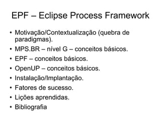 EPF – Eclipse Process Framework Motivação/Contextualização (quebra de paradigmas). MPS.BR – nível G – conceitos básicos. EPF – conceitos básicos. OpenUP – conceitos básicos. Instalação/Implantação. Fatores de sucesso. Lições aprendidas. Bibliografia 
