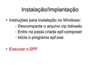 Instalação/Implantação Instruções para instalação no Windows: Descompacte o arquivo zip baixado. Entre na pasta criada epf-composer Inicie o programa epf.exe Executar o EPF 