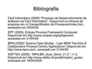 Bibliografia Fácil Informática (2009) “Processo de Desenvolvimento de Software da Fácil Informática”. Disponível na intranet da empresa em m:\Versao\Modelo de Processos\index.htm, acessado em 25/04/09. EPF (2009), Eclipse Process Framework Composer. Disponível em http://www.eclipse.org/epf/general, acessado em 21/04/09 BPM (2009),”Serena Case Studay - Lean BPM The Eria of Collaborative Process-Centric Applications”.Disponível em http://www.bpm.com/, acessado em 21/04/09 SOFTEX (2009), “MPS.BR_Guia_Geral_V1.2”, v1.2. Disponível em http://www.softex.br/portal/mpsbr/_guias/, acessado em 19/04/2009. 
