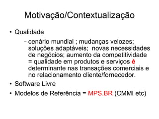 Motivação/Contextualização Qualidade cenário mundial ; mudanças velozes;  soluções adaptáveis;  novas necessidades de negócios; aumento da competitividade = qualidade em produtos e serviços  é  determinante nas transações comerciais e no relacionamento cliente/fornecedor.  Software Livre Modelos de Referência =  MPS.BR  (CMMI etc)‏ 