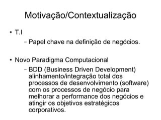 Motivação/Contextualização T.I  Papel chave na definição de negócios. Novo Paradigma Computacional BDD (Business Driven Development) alinhamento/integração total dos processos de desenvolvimento (software)  com os processos de negócio para melhorar a performance dos negócios e atingir os objetivos estratégicos corporativos. 