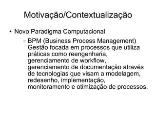 Motivação/Contextualização Novo Paradigma Computacional BPM (Business Process Management) Gestão focada em processos que utiliza  práticas como reengenharia, gerenciamento de workflow, gerenciamento de documentação através de tecnologias que visam a modelagem, redesenho, implementação, monitoramento e otimização de processos. 