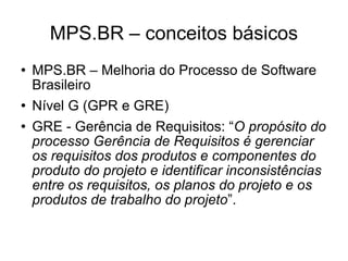 MPS.BR – conceitos básicos MPS.BR – Melhoria do Processo de Software Brasileiro  Nível G (GPR e GRE)‏ GRE - Gerência de Requisitos: “ O propósito do processo Gerência de Requisitos é gerenciar os requisitos dos produtos e componentes do produto do projeto e identificar inconsistências entre os requisitos, os planos do projeto e os produtos de trabalho do projeto ”. 