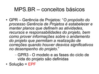 MPS.BR – conceitos básicos GPR – Gerência de Projetos: “ O propósito do processo Gerência de Projetos é estabelecer e manter planos que definem as atividades, recursos e responsabilidades do projeto, bem como prover informações sobre o andamento do projeto que permitam a realização de correções quando houver desvios significativos no desempenho do projeto .” GPR3 - O modelo e as fases do ciclo de vida do projeto são definidas Solução =  EPF 