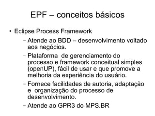 EPF – conceitos básicos Eclipse Process Framework Atende ao BDD – desenvolvimento voltado aos negócios. Plataforma  de gerenciamento do processo e framework conceitual simples (openUP), fácil de usar e que promove a melhoria da experiência do usuário. Fornece facilidades de autoria, adaptação e  organização do processo de desenvolvimento. Atende ao GPR3 do MPS.BR 