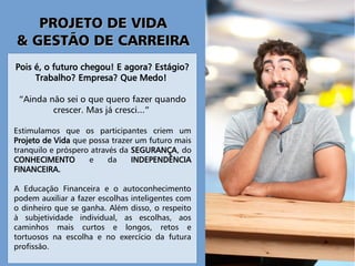 PROJETO DE VIDAPROJETO DE VIDA
& GESTÃO DE CARREIRA& GESTÃO DE CARREIRA
Pois é, o futuro chegou! E agora? Estágio?
Trabalho? Empresa? Que Medo!
“Ainda não sei o que quero fazer quando
crescer. Mas já cresci...”
Estimulamos que os participantes criem um
Projeto de Vida que possa trazer um futuro mais
tranquilo e próspero através da SEGURANÇA, do
CONHECIMENTO e da INDEPENDÊNCIA
FINANCEIRA.
A Educação Financeira e o autoconhecimento
podem auxiliar a fazer escolhas inteligentes com
o dinheiro que se ganha. Além disso, o respeito
à subjetividade individual, as escolhas, aos
caminhos mais curtos e longos, retos e
tortuosos na escolha e no exercício da futura
profissão.
 