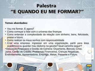 PalestraPalestra
“E QUANDO EU ME FORMAR?”“E QUANDO EU ME FORMAR?”
Temas abordados:
●
Vou me formar. E agora?
●
Como começar a lidar com o universo das finanças
●
Como entender a complexidade da relação com dinheiro, bens, felicidade,
prazer e futuro
●
Como realizar os meus sonhos com responsabilidade
●
Criar uma empresa, ingressar em uma organização, partir para área
acadêmica ou guardar meu diploma na gaveta? Qual caminho seguir?
●
Educação Financeira e Gestão de Carreira: Orçamento, Bancos, Crise,
Juros, Cartão de Crédito, Problemas Financeiros, Crenças Negativas,
Endividamento, Aposentadoria, Emprego, Metas, Presente e Futuro.
 