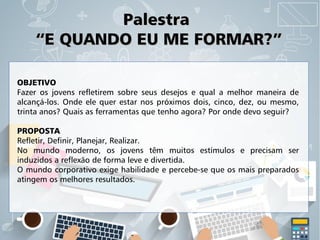 PalestraPalestra
“E QUANDO EU ME FORMAR?”“E QUANDO EU ME FORMAR?”
OBJETIVO
Fazer os jovens refletirem sobre seus desejos e qual a melhor maneira de
alcançá-los. Onde ele quer estar nos próximos dois, cinco, dez, ou mesmo,
trinta anos? Quais as ferramentas que tenho agora? Por onde devo seguir?
PROPOSTA
Refletir, Definir, Planejar, Realizar.
No mundo moderno, os jovens têm muitos estímulos e precisam ser
induzidos a reflexão de forma leve e divertida.
O mundo corporativo exige habilidade e percebe-se que os mais preparados
atingem os melhores resultados.
 