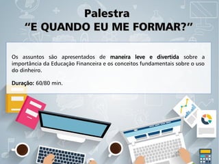 PalestraPalestra
“E QUANDO EU ME FORMAR?”“E QUANDO EU ME FORMAR?”
Os assuntos são apresentados de maneira leve e divertida sobre a
importância da Educação Financeira e os conceitos fundamentais sobre o uso
do dinheiro.
Duração: 60/80 min.
 