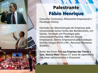 PalestrantePalestrante
Consultor Financeiro, Palestrante Empresarial e
Psicólogo Clínico.
Formado em Administração de Empresas pela
Universidade Santa Cecília dos Bandeirantes, em
Santos. Formado em Psicologia pela
Universidade Paulista. MBA em Gestão
Empresarial, Direito Empresarial pela Fundação
Getúlio Vargas (FGV) e RH - Recursos Humanos
(ESAMC).
Autor dos livros Tire sua Empresa das Trevas e
Juro, Nunca Mais! Possui 27 anos de experiência
nas áreas administrativa e financeira.
Fábio HenriqueFábio Henrique
 