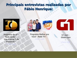 Programa do Jô –
Rede Globo -
Veja a parte 1 da
entrevista –
clique aqui
Principais entrevistas realizadas porPrincipais entrevistas realizadas por
Fábio Henrique:Fábio Henrique:
Programa Melhor pra
Você – Rede TV! -
clique aqui
G1.com –
Globo.com
–
clique aqui
 