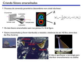 Criando fótons emaranhados
•  Processo de conversão paramétrica descendente num cristal não-linear:
•  Os dois fótons emaranhados saem nos pontos A e B da ﬁgura.€
ψ AB
=
1
2
h A
v B
+ v A
h B( )
A
B
•  Fótons emaranhados já foram distribuidos e testados a distâncias de até 143 Km, entre duas
das Ilhas Canárias:
A ideia é aperfeiçoar a tecnologia para
distribuir emaranhamento via satélite
 