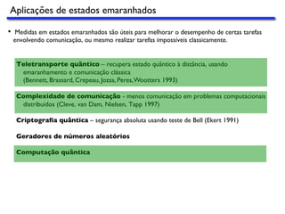 Aplicações de estados emaranhados
•  Medidas em estados emaranhados são úteis para melhorar o desempenho de certas tarefas
envolvendo comunicação, ou mesmo realizar tarefas impossíveis classicamente.
Teletransporte quântico – recupera estado quântico à distância, usando
emaranhamento e comunicação clássica
(Bennett, Brassard, Crepeau, Jozsa, Peres,Wootters 1993)
Complexidade de comunicação - menos comunicação em problemas computacionais
distribuídos (Cleve, van Dam, Nielsen, Tapp 1997)
Criptograﬁa quântica – segurança absoluta usando teste de Bell (Ekert 1991)
Geradores de números aleatórios
Computação quântica
 