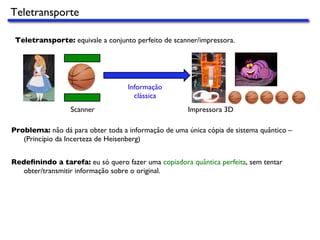 Teletransporte
Teletransporte: equivale a conjunto perfeito de scanner/impressora.
Scanner Impressora 3D
Informação
clássica
Problema: não dá para obter toda a informação de uma única cópia de sistema quântico –
(Princípio da Incerteza de Heisenberg)
Redeﬁnindo a tarefa: eu só quero fazer uma copiadora quântica perfeita, sem tentar
obter/transmitir informação sobre o original.
 