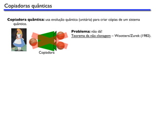 Copiadoras quânticas
Copiadora quântica: usa evolução quântica (unitária) para criar cópias de um sistema
quântico.
Copiadora
Problema: não dá!
Teorema da não clonagem – Wootters/Zurek (1982).
 