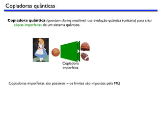 Copiadora quântica (quantum cloning machine): usa evolução quântica (unitária) para criar
cópias imperfeitas de um sistema quântico.
Copiadora
imperfeita
Copiadoras imperfeitas são possíveis – os limites são impostos pela MQ
Copiadoras quânticas
 