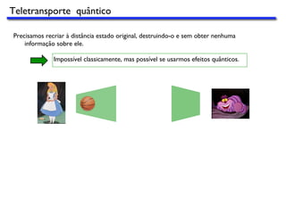 Precisamos recriar à distância estado original, destruindo-o e sem obter nenhuma
informação sobre ele.
Impossível classicamente, mas possível se usarmos efeitos quânticos.
Teletransporte quântico
 