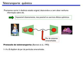Precisamos recriar à distância estado original, destruindo-o e sem obter nenhuma
informação sobre ele.
Impossível classicamente, mas possível se usarmos efeitos quânticos.
Par de sistemas
emaranhados
Protocolo de teletransporte: (Bennett et al., 1993)
1- A e B dispõem de par de partículas emaranhadas.
Teletransporte quântico
 